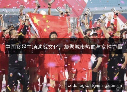 中国女足主场助威文化，凝聚城市热血与女性力量