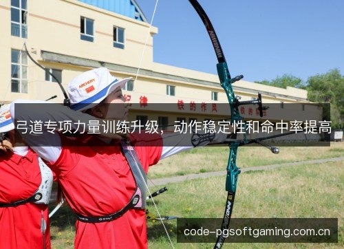 弓道专项力量训练升级，动作稳定性和命中率提高